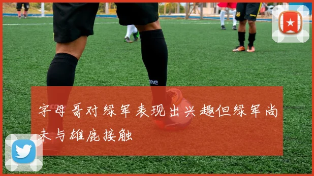 字母哥对绿军表现出兴趣但绿军尚未与雄鹿接触