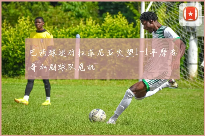 巴西球迷对拉菲尼亚失望1-1平摩洛哥加剧球队危机