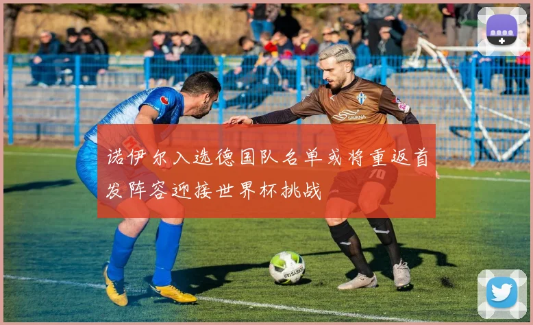 诺伊尔入选德国队名单或将重返首发阵容迎接世界杯挑战
