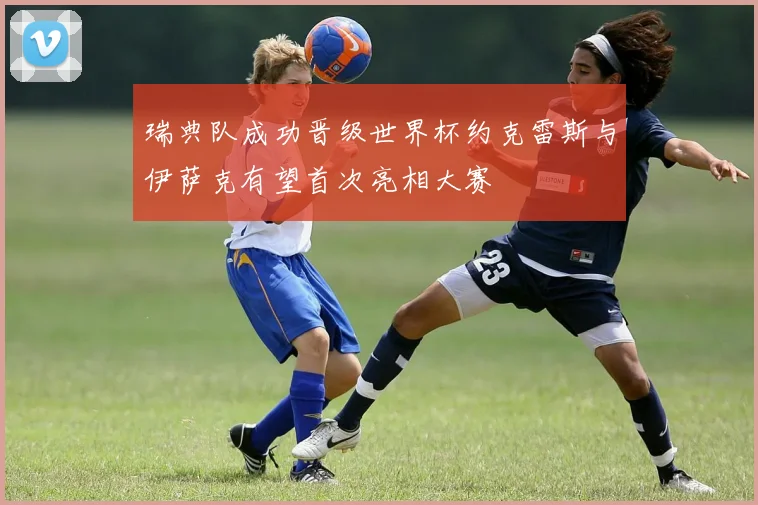 瑞典队成功晋级世界杯约克雷斯与伊萨克有望首次亮相大赛