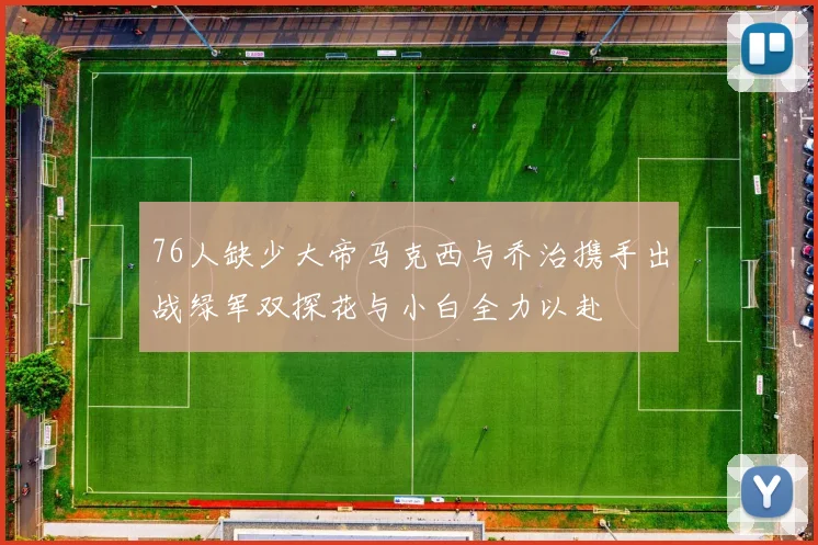76人缺少大帝马克西与乔治携手出战绿军双探花与小白全力以赴