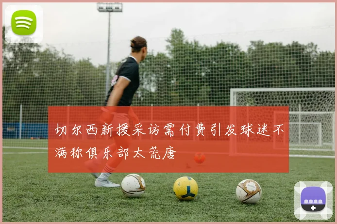 切尔西新援采访需付费引发球迷不满称俱乐部太荒唐