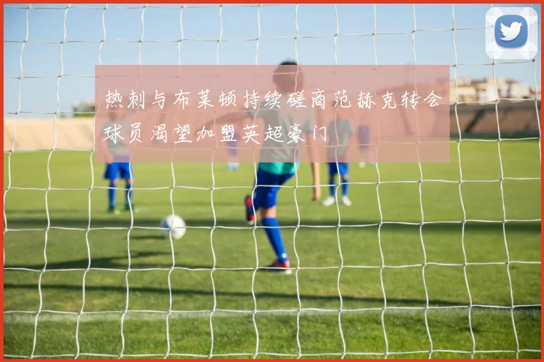 热刺与布莱顿持续磋商范赫克转会球员渴望加盟英超豪门