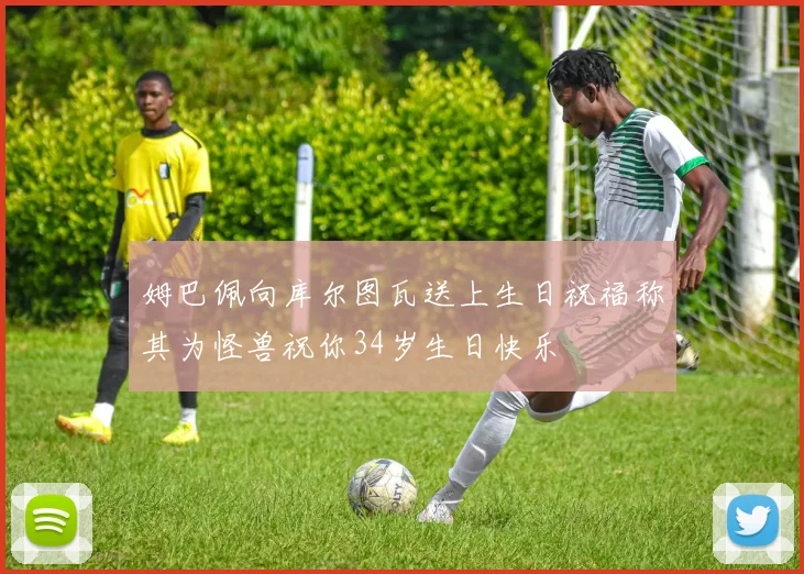 姆巴佩向库尔图瓦送上生日祝福称其为怪兽祝你34岁生日快乐