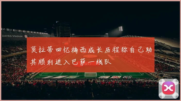 莫拉蒂回忆梅西成长历程称自己助其顺利进入巴萨一线队