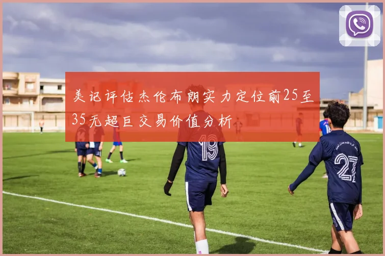 美记评估杰伦布朗实力定位前25至35无超巨交易价值分析