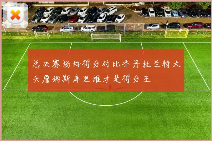 总决赛场均得分对比乔丹杜兰特大头詹姆斯库里谁才是得分王