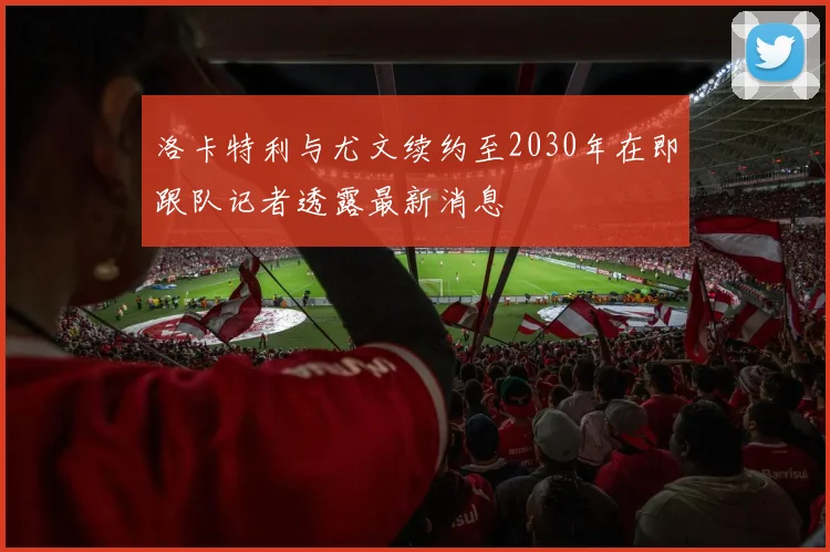 洛卡特利与尤文续约至2030年在即跟队记者透露最新消息