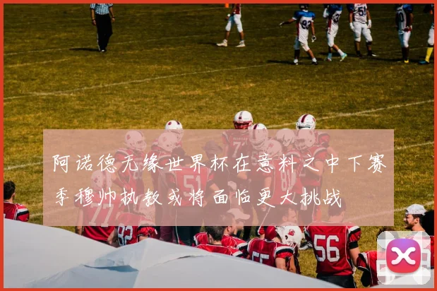 阿诺德无缘世界杯在意料之中下赛季穆帅执教或将面临更大挑战