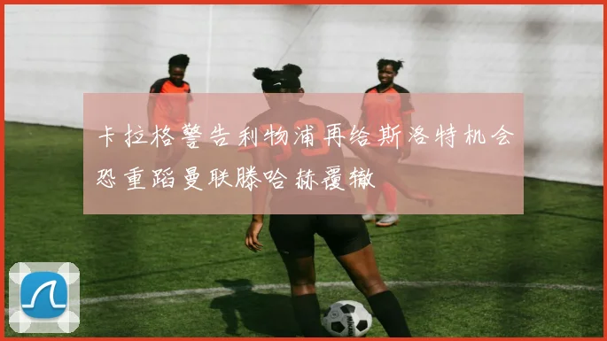 卡拉格警告利物浦再给斯洛特机会恐重蹈曼联滕哈赫覆辙