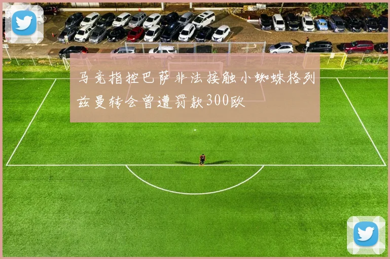 马竞指控巴萨非法接触小蜘蛛格列兹曼转会曾遭罚款300欧