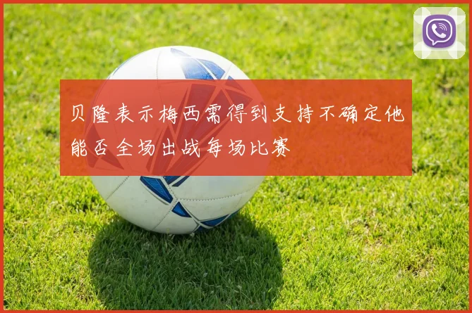 贝隆表示梅西需得到支持不确定他能否全场出战每场比赛