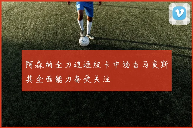 阿森纳全力追逐纽卡中场吉马良斯其全面能力备受关注
