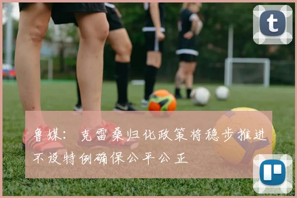 鲁媒：克雷桑归化政策将稳步推进不设特例确保公平公正