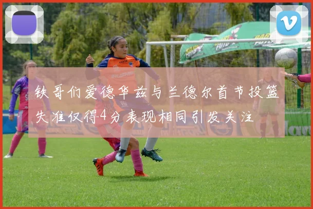 铁哥们爱德华兹与兰德尔首节投篮失准仅得4分表现相同引发关注
