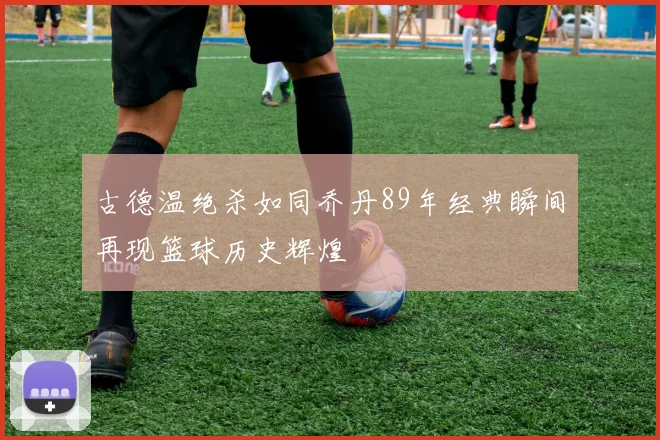古德温绝杀如同乔丹89年经典瞬间再现篮球历史辉煌