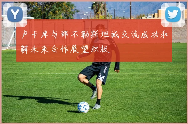 卢卡库与那不勒斯坦诚交流成功和解未来合作展望积极