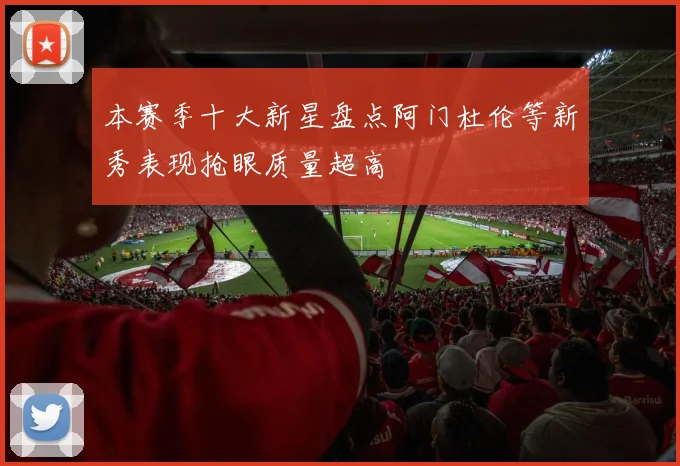 本赛季十大新星盘点阿门杜伦等新秀表现抢眼质量超高