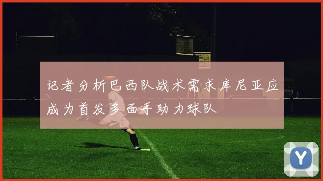 记者分析巴西队战术需求库尼亚应成为首发多面手助力球队