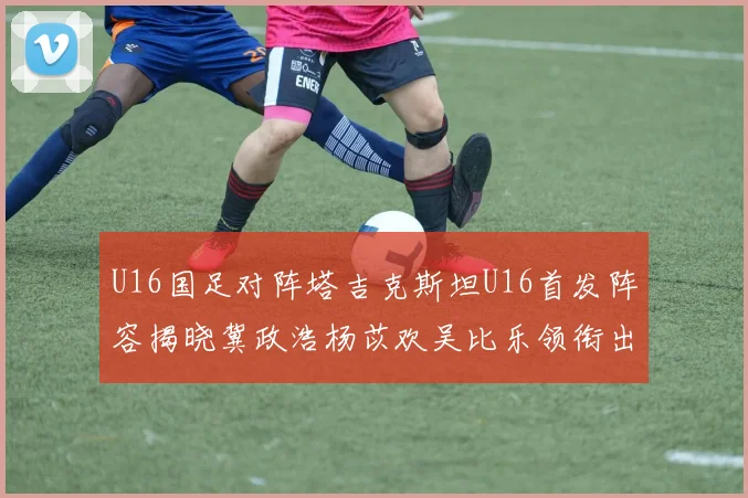 U16国足对阵塔吉克斯坦U16首发阵容揭晓冀政浩杨苡欢吴比乐领衔出战