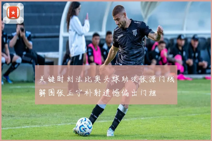 关键时刻法比奥头球助攻张源门线解围张玉宁补射遗憾偏出门框