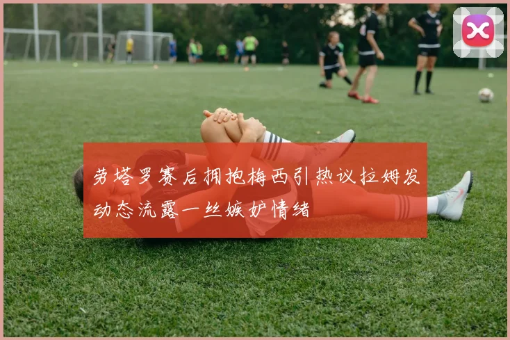 劳塔罗赛后拥抱梅西引热议拉姆发动态流露一丝嫉妒情绪
